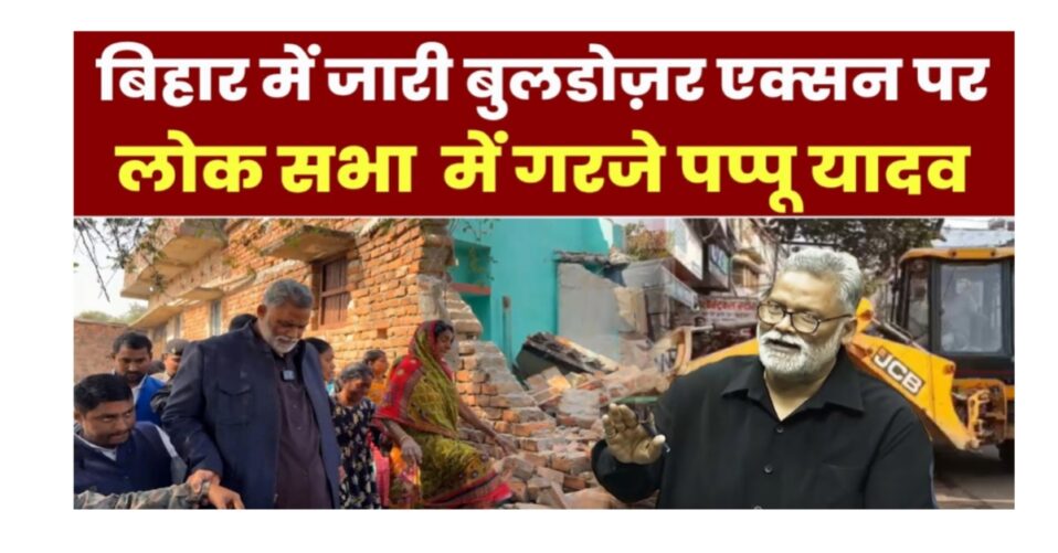 लोकसभा में बिहार बुलडोजर एक्शन पर गरजे सांसद पप्पू यादव